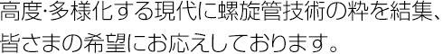 高度・多様化する現代に螺旋管技術の粋を結集、皆さまの希望にお応えしております。